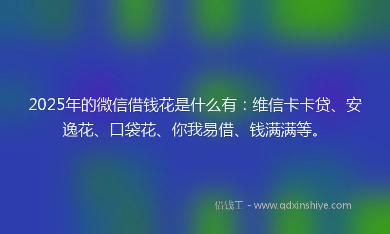 2025年的微信借钱花是什么有：维信卡卡贷、安逸花、口袋花、你我易借、钱满满等。