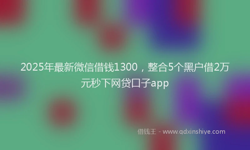 2025年最新微信借钱1300，整合5个黑户借2万元秒下网贷口子app
