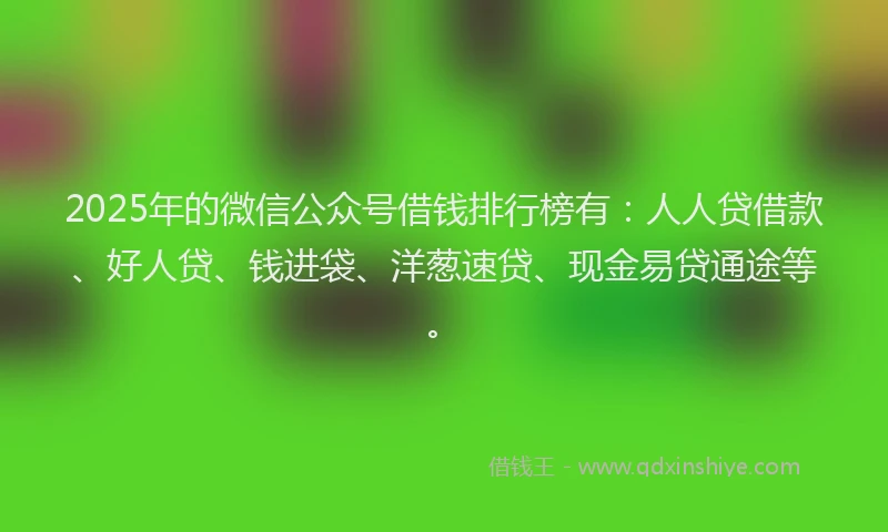 2025年的微信公众号借钱排行榜有：人人贷借款、好人贷、钱进袋、洋葱速贷、现金易贷通途等。