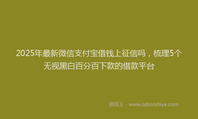 2025年最新微信支付宝借钱上征信吗，梳理5个无视黑白百分百下款的借款平台