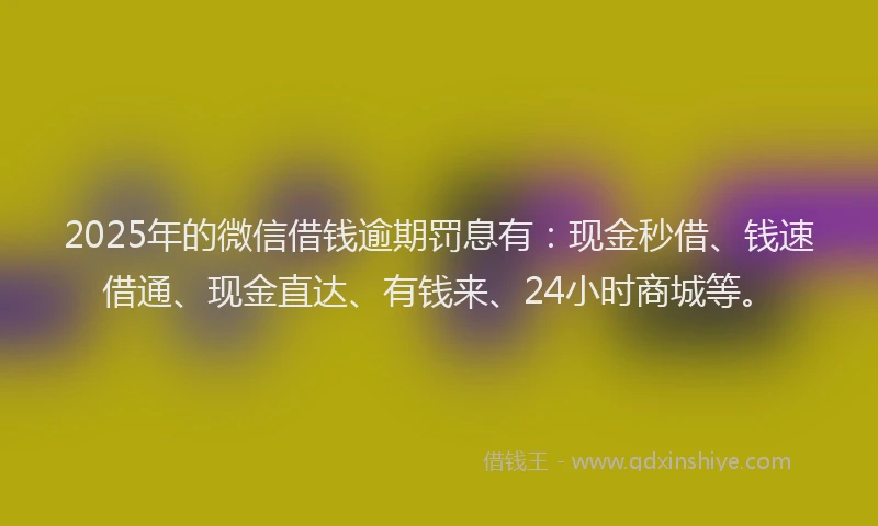 2025年的微信借钱逾期罚息有：现金秒借、钱速借通、现金直达、有钱来、24小时商城等。