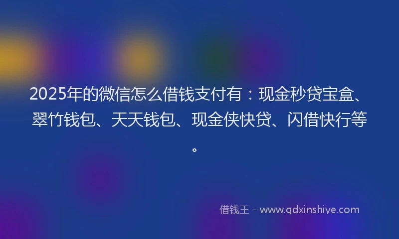 2025年的微信怎么借钱支付有：现金秒贷宝盒、翠竹钱包、天天钱包、现金侠快贷、闪借快行等。