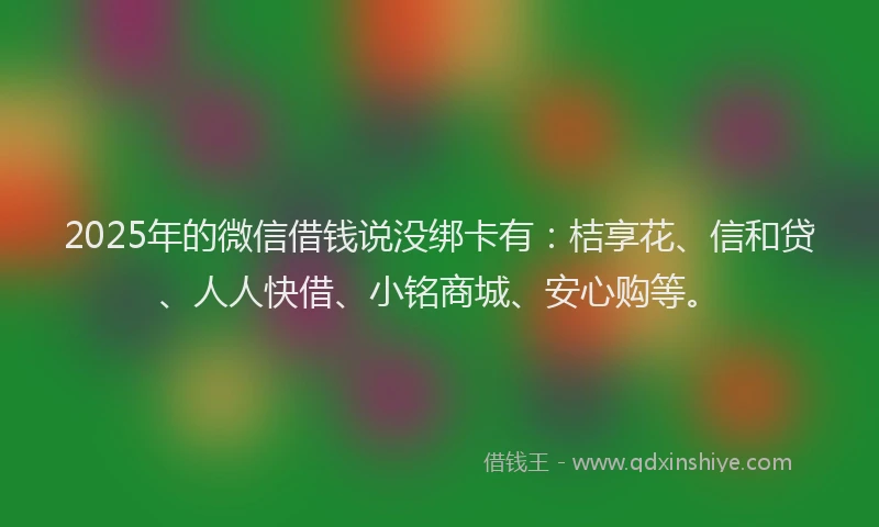2025年的微信借钱说没绑卡有：桔享花、信和贷、人人快借、小铭商城、安心购等。