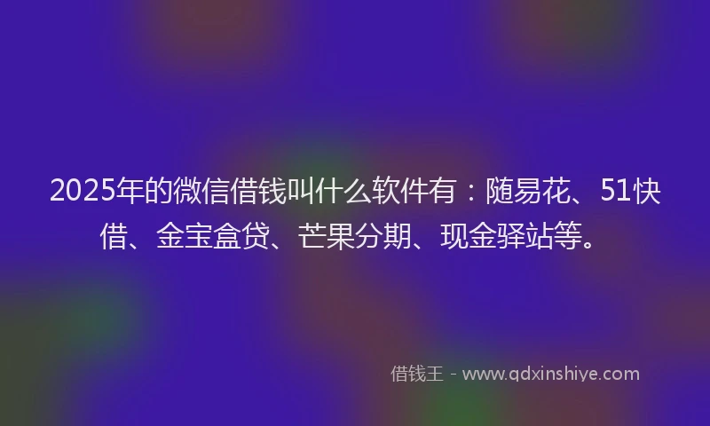 2025年的微信借钱叫什么软件有：随易花、51快借、金宝盒贷、芒果分期、现金驿站等。