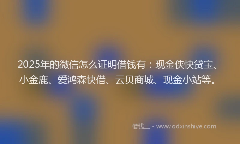 2025年的微信怎么证明借钱有：现金侠快贷宝、小金鹿、爱鸿森快借、云贝商城、现金小站等。
