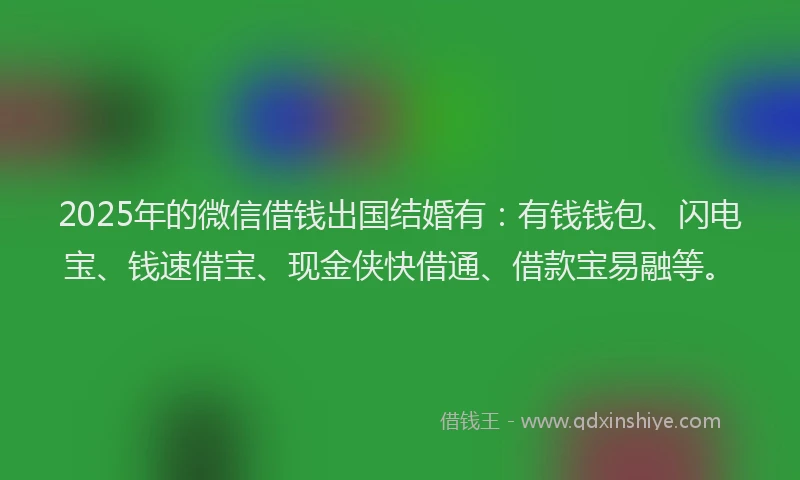 2025年的微信借钱出国结婚有：有钱钱包、闪电宝、钱速借宝、现金侠快借通、借款宝易融等。
