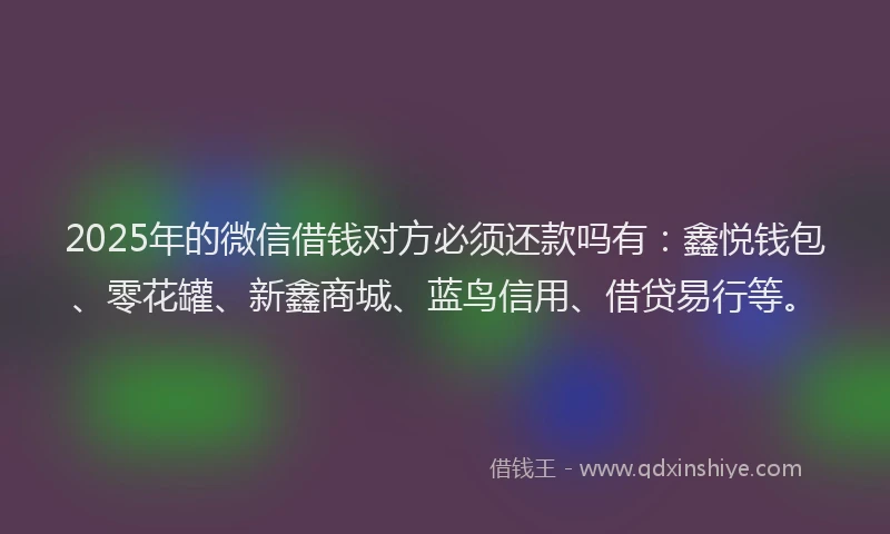 2025年的微信借钱对方必须还款吗有：鑫悦钱包、零花罐、新鑫商城、蓝鸟信用、借贷易行等。