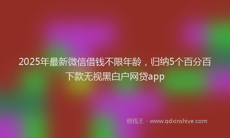 2025年最新微信借钱不限年龄，归纳5个百分百下款无视黑白户网贷app