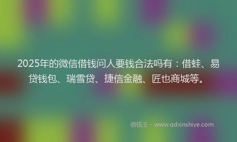 2025年的微信借钱问人要钱合法吗有：借蛙、易贷钱包、瑞雪贷、捷信金融、匠也商城等。