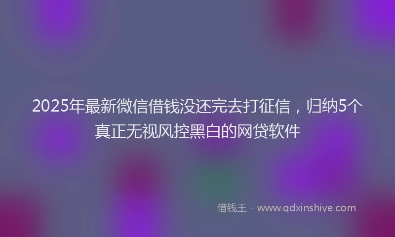2025年最新微信借钱没还完去打征信，归纳5个真正无视风控黑白的网贷软件