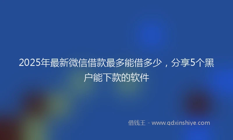 2025年最新微信借款最多能借多少，分享5个黑户能下款的软件