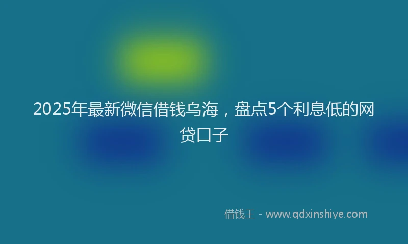 2025年最新微信借钱乌海，盘点5个利息低的网贷口子