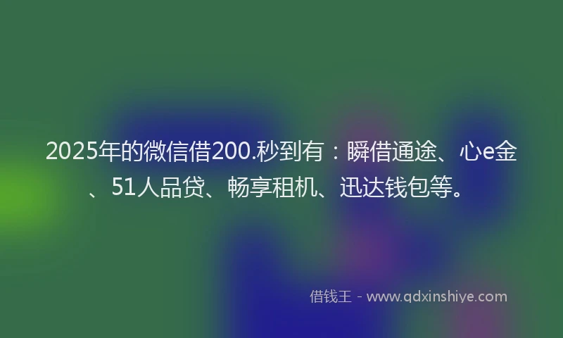 2025年的微信借200.秒到有：瞬借通途、心e金、51人品贷、畅享租机、迅达钱包等。