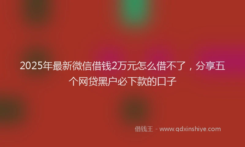 2025年最新微信借钱2万元怎么借不了，分享五个网贷黑户必下款的口子