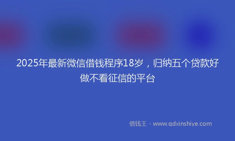 2025年最新微信借钱程序18岁，归纳五个贷款好做不看征信的平台