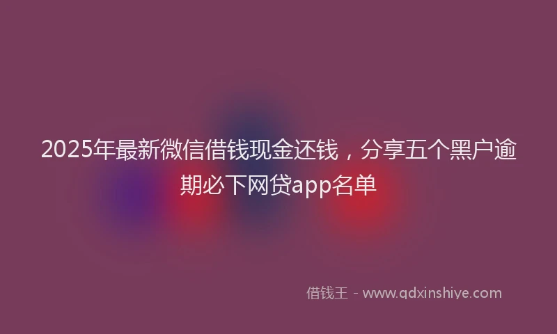 2025年最新微信借钱现金还钱，分享五个黑户逾期必下网贷app名单