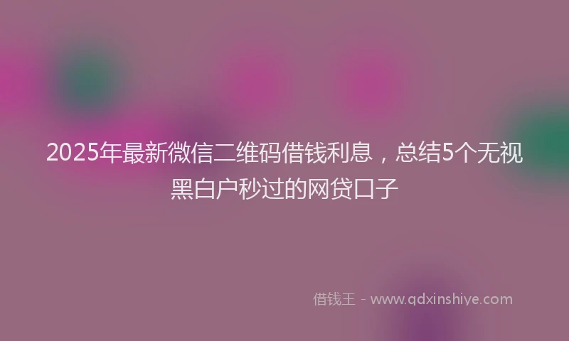 2025年最新微信二维码借钱利息，总结5个无视黑白户秒过的网贷口子