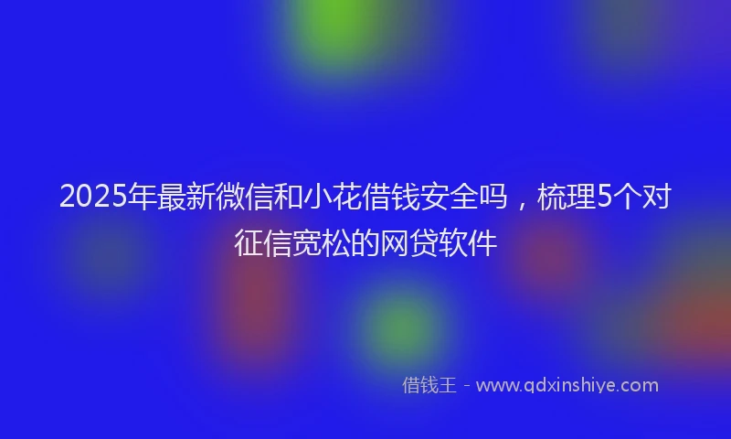 2025年最新微信和小花借钱安全吗，梳理5个对征信宽松的网贷软件
