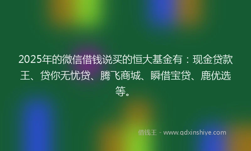 2025年的微信借钱说买的恒大基金有：现金贷款王、贷你无忧贷、腾飞商城、瞬借宝贷、鹿优选等。