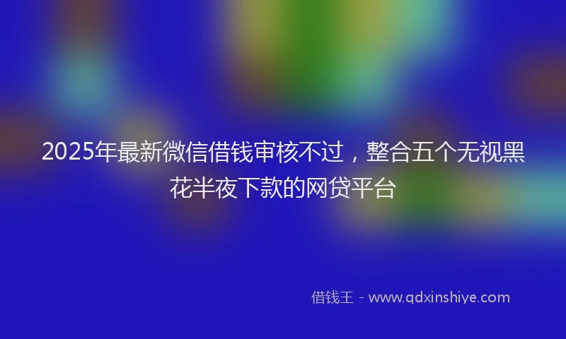 2025年最新微信借钱审核不过，整合五个无视黑花半夜下款的网贷平台