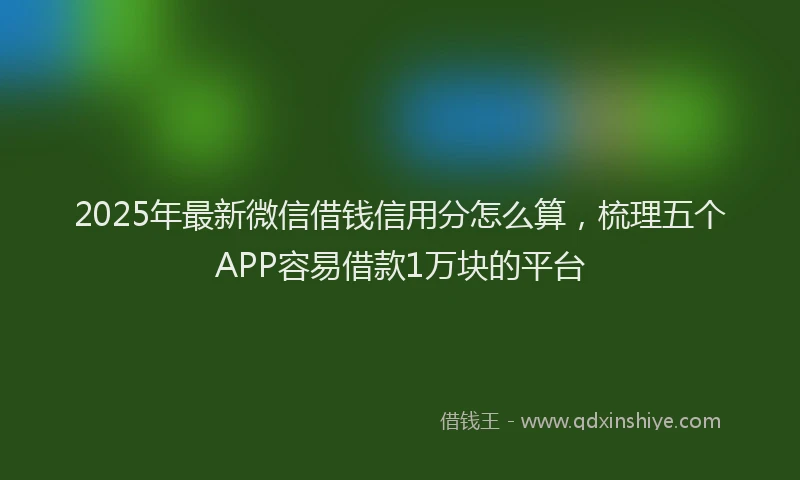 2025年最新微信借钱信用分怎么算，梳理五个APP容易借款1万块的平台