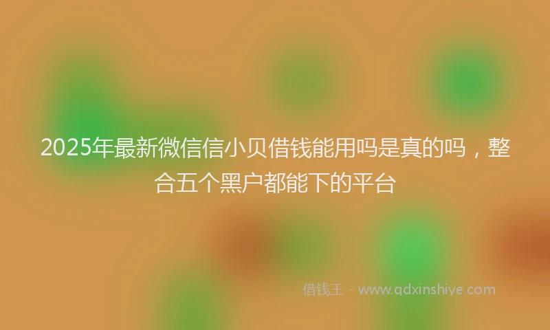 2025年最新微信信小贝借钱能用吗是真的吗，整合五个黑户都能下的平台