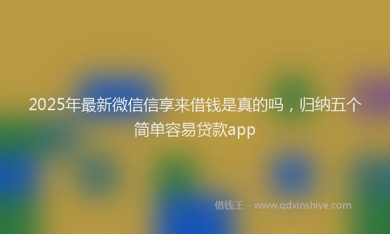 2025年最新微信信享来借钱是真的吗，归纳五个简单容易贷款app