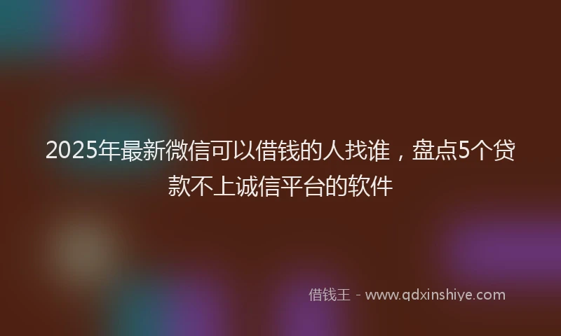 2025年最新微信可以借钱的人找谁，盘点5个贷款不上诚信平台的软件