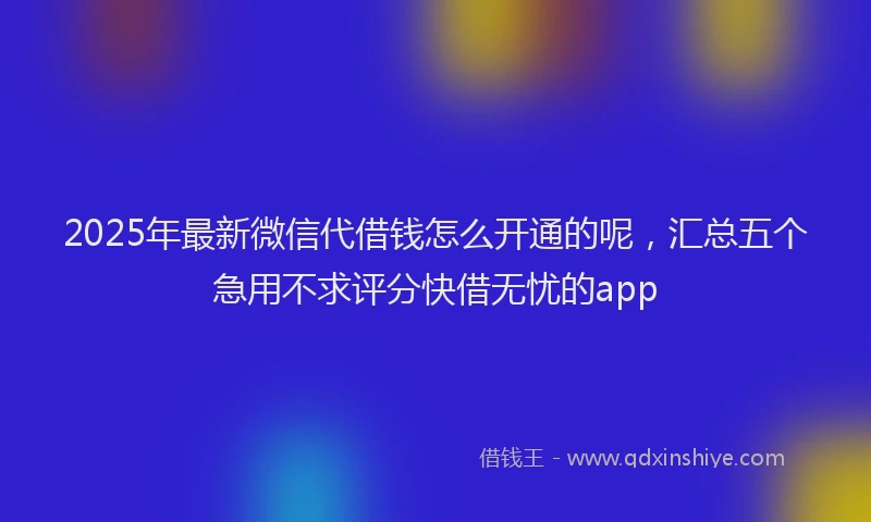 2025年最新微信代借钱怎么开通的呢，汇总五个急用不求评分快借无忧的app