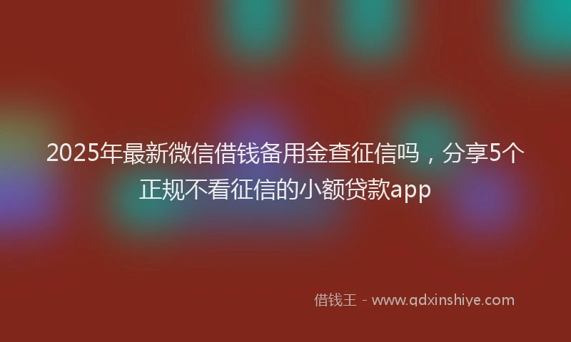 2025年最新微信借钱备用金查征信吗，分享5个正规不看征信的小额贷款app