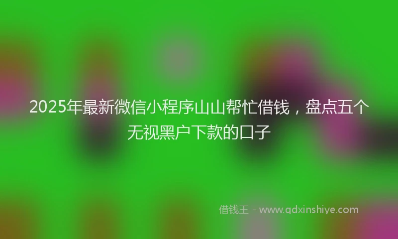 2025年最新微信小程序山山帮忙借钱，盘点五个无视黑户下款的口子