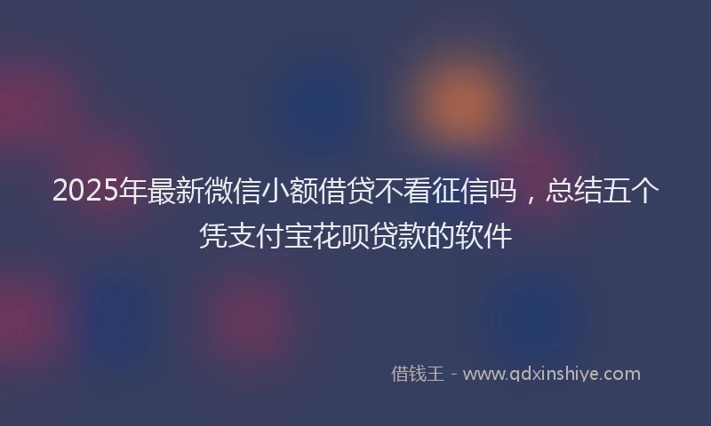 2025年最新微信小额借贷不看征信吗，总结五个凭支付宝花呗贷款的软件