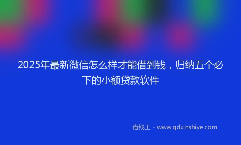 2025年最新微信怎么样才能借到钱，归纳五个必下的小额贷款软件