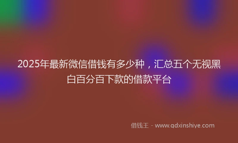 2025年最新微信借钱有多少种，汇总五个无视黑白百分百下款的借款平台