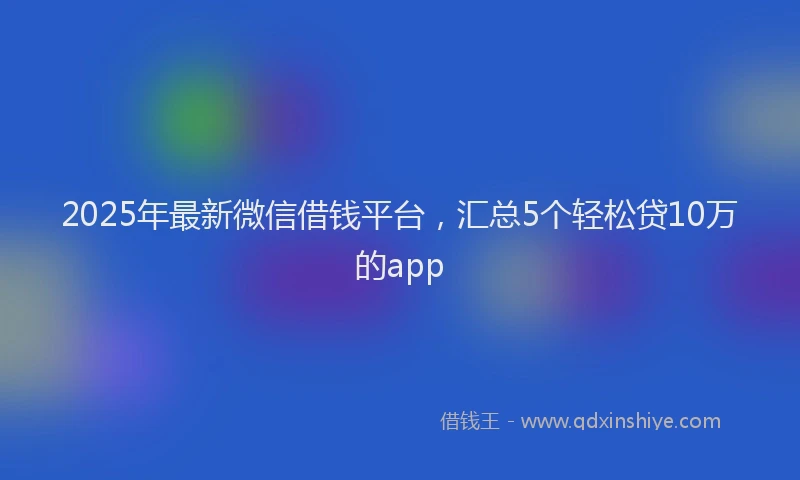 2025年最新微信借钱平台，汇总5个轻松贷10万的app