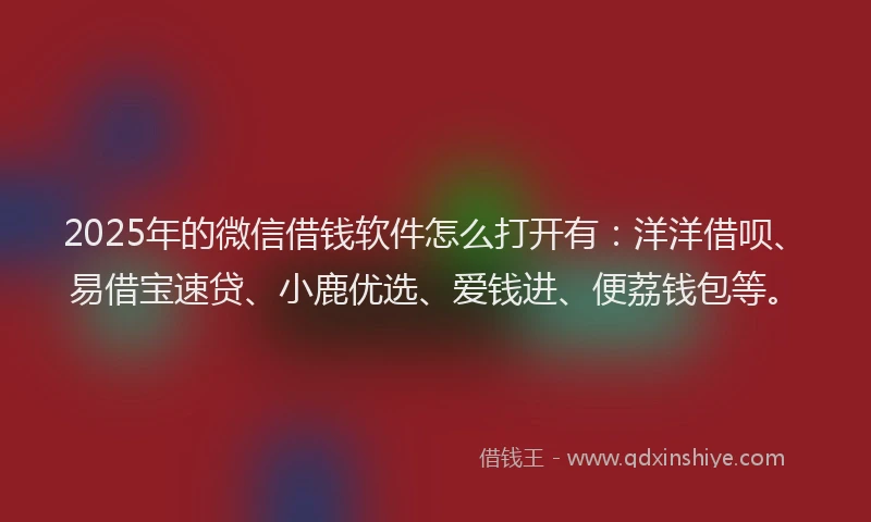 2025年的微信借钱软件怎么打开有：洋洋借呗、易借宝速贷、小鹿优选、爱钱进、便荔钱包等。