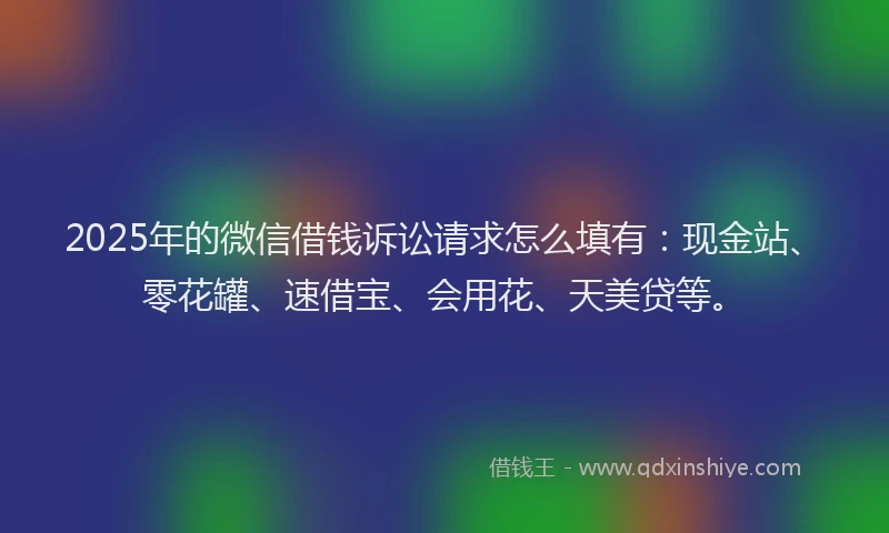 2025年的微信借钱诉讼请求怎么填有：现金站、零花罐、速借宝、会用花、天美贷等。