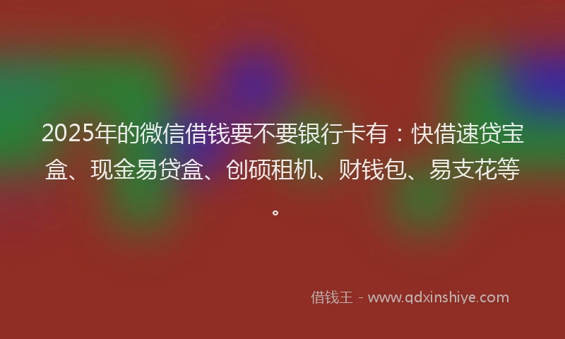 2025年的微信借钱要不要银行卡有：快借速贷宝盒、现金易贷盒、创硕租机、财钱包、易支花等。