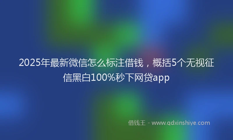 2025年最新微信怎么标注借钱，概括5个无视征信黑白100%秒下网贷app