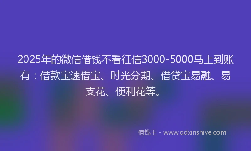 2025年的微信借钱不看征信3000-5000马上到账有：借款宝速借宝、时光分期、借贷宝易融、易支花、便利花等。