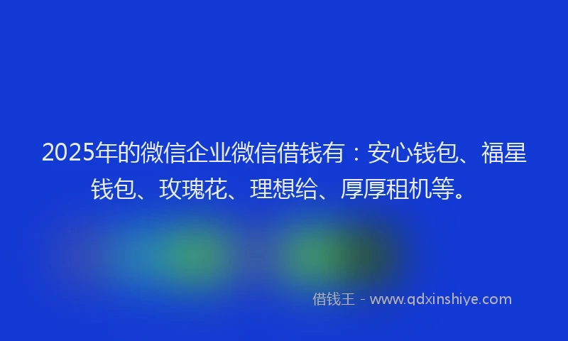 2025年的微信企业微信借钱有：安心钱包、福星钱包、玫瑰花、理想给、厚厚租机等。