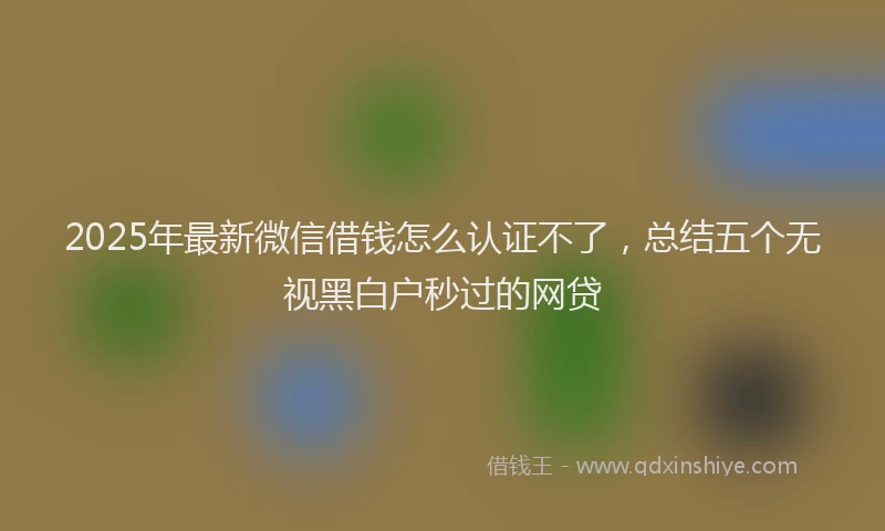 2025年最新微信借钱怎么认证不了，总结五个无视黑白户秒过的网贷
