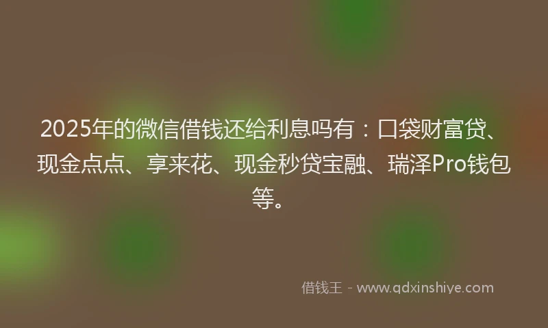 2025年的微信借钱还给利息吗有：口袋财富贷、现金点点、享来花、现金秒贷宝融、瑞泽Pro钱包等。