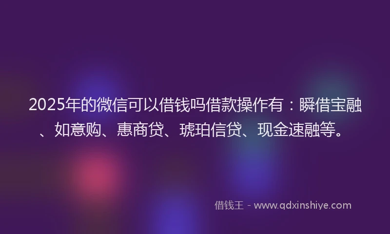 2025年的微信可以借钱吗借款操作有：瞬借宝融、如意购、惠商贷、琥珀信贷、现金速融等。