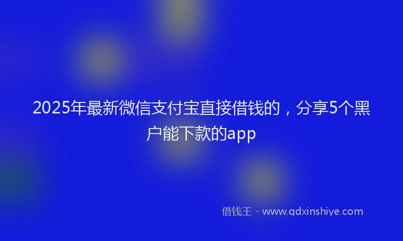 2025年最新微信支付宝直接借钱的，分享5个黑户能下款的app