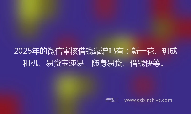 2025年的微信审核借钱靠谱吗有：新一花、玥成租机、易贷宝速易、随身易贷、借钱快等。