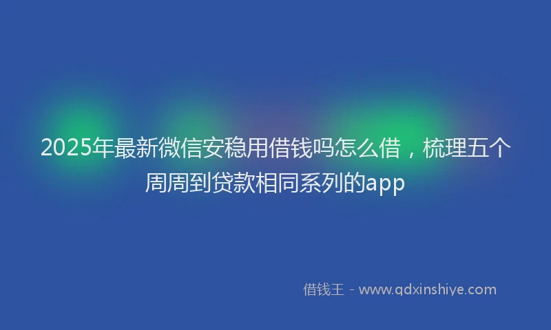 2025年最新微信安稳用借钱吗怎么借，梳理五个周周到贷款相同系列的app
