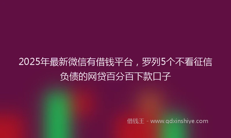 2025年最新微信有借钱平台，罗列5个不看征信负债的网贷百分百下款口子