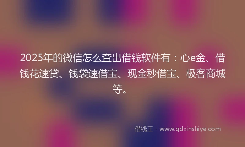 2025年的微信怎么查出借钱软件有：心e金、借钱花速贷、钱袋速借宝、现金秒借宝、极客商城等。