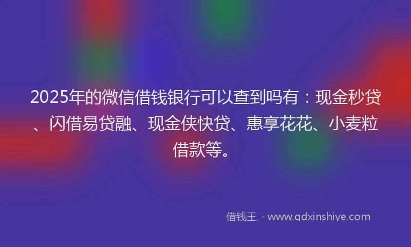2025年的微信借钱银行可以查到吗有：现金秒贷、闪借易贷融、现金侠快贷、惠享花花、小麦粒借款等。